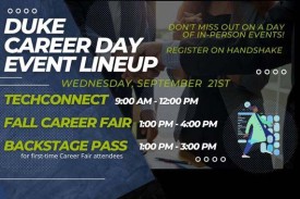 Duke Career Day Event Lineup. Do not miss out on a day of In-person events. Register in Handshake. Wednesday, Sept. 21. TechConnect 9-12; Fall Career Fair 1-4; Backstage Pass 1-3.